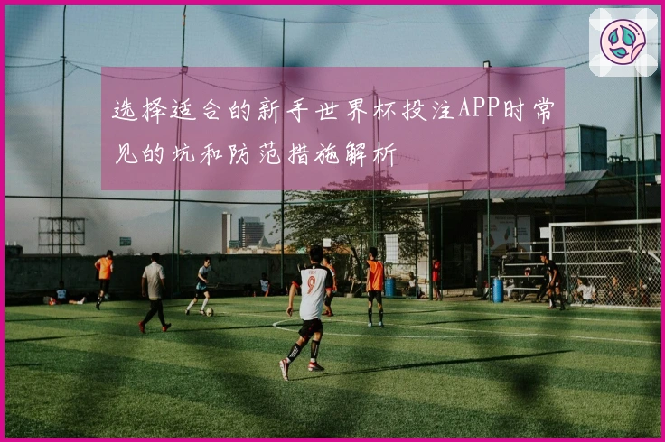 选择适合的新手世界杯投注APP时常见的坑和防范措施解析