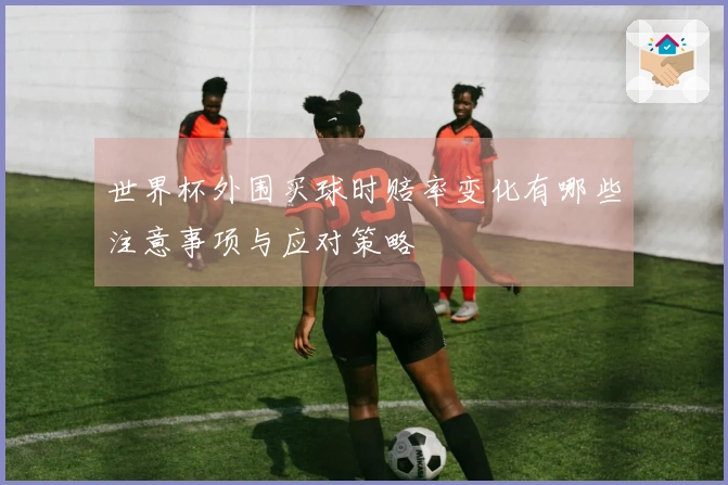 世界杯外围买球时赔率变化有哪些注意事项与应对策略